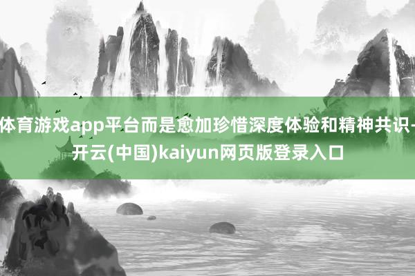 体育游戏app平台而是愈加珍惜深度体验和精神共识-开云(中国)kaiyun网页版登录入口