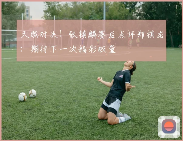 天赋对决！张镇麟赛后点评郑祺龙：期待下一次精彩较量
