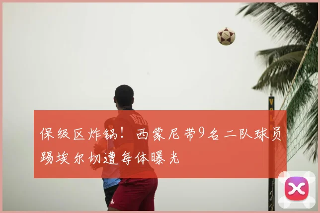 保级区炸锅!西蒙尼带9名二队球员踢埃尔切遭每体曝光