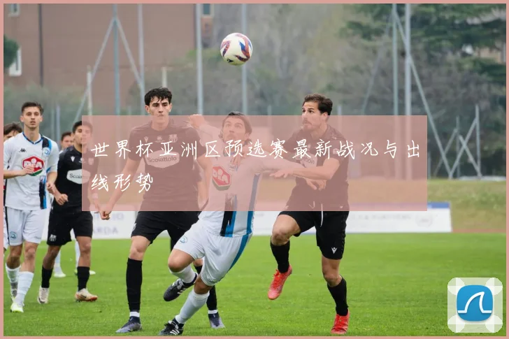世界杯亚洲区预选赛最新战况与出线形势