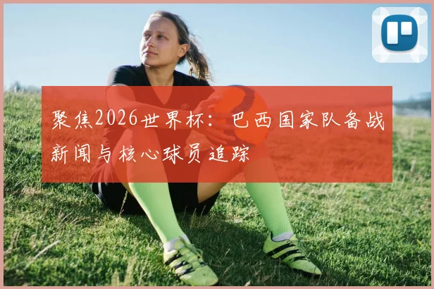 聚焦2026世界杯：巴西国家队备战新闻与核心球员追踪