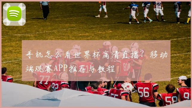 手机怎么看世界杯高清直播?移动端观赛APP推荐与教程