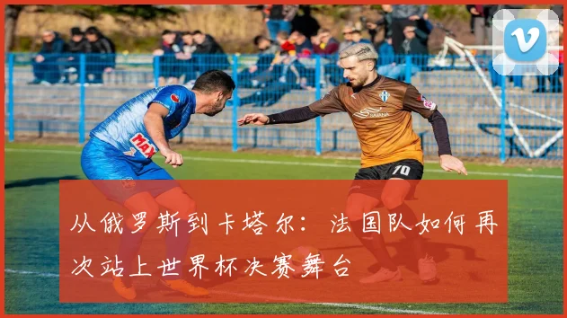 从俄罗斯到卡塔尔:法国队如何再次站上世界杯决赛舞台