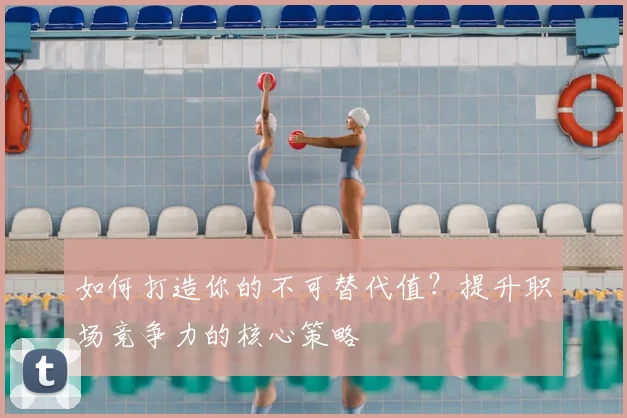 如何打造你的不可替代值?提升职场竞争力的核心策略
