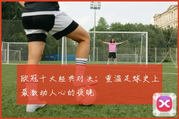 欧冠十大经典对决：重温足球史上最激动人心的夜晚
