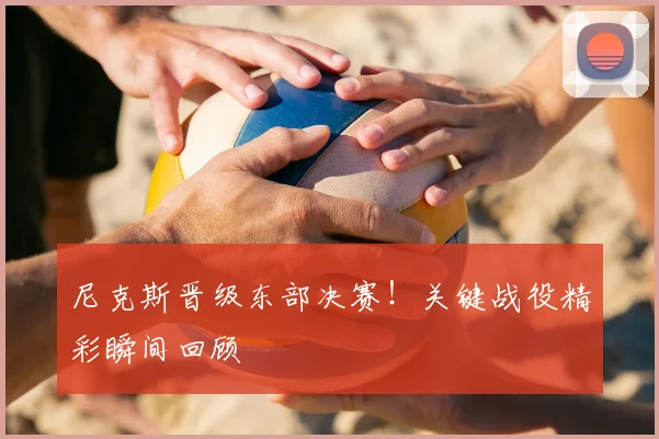 尼克斯晋级东部决赛!关键战役精彩瞬间回顾