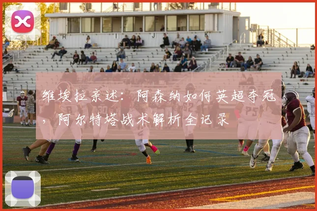 维埃拉亲述:阿森纳如何英超夺冠,阿尔特塔战术解析全记录