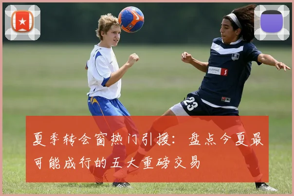 夏季转会窗热门引援：盘点今夏最可能成行的五大重磅交易