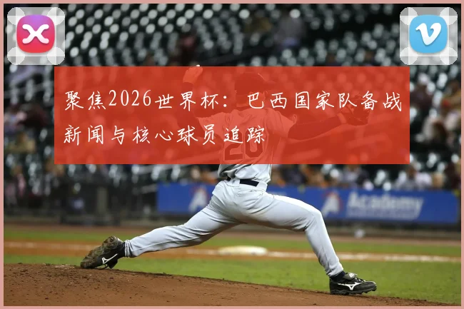 聚焦2026世界杯:巴西国家队备战新闻与核心球员追踪