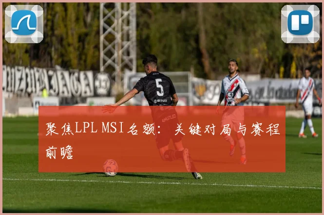 聚焦LPL MSI名额:关键对局与赛程前瞻