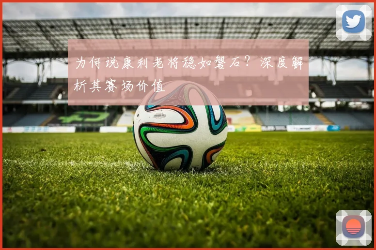 为何说康利老将稳如磐石?深度解析其赛场价值