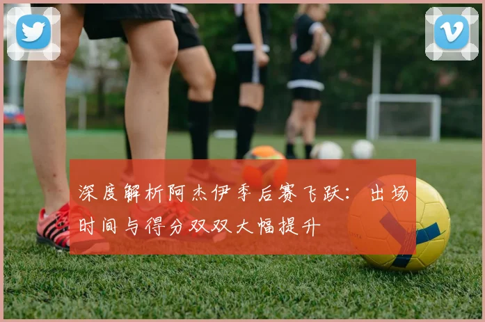深度解析阿杰伊季后赛飞跃：出场时间与得分双双大幅提升
