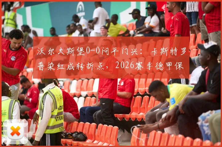 沃尔夫斯堡0-0闷平门兴:卡斯特罗普染红成转折点,2026赛季德甲保级前景分析