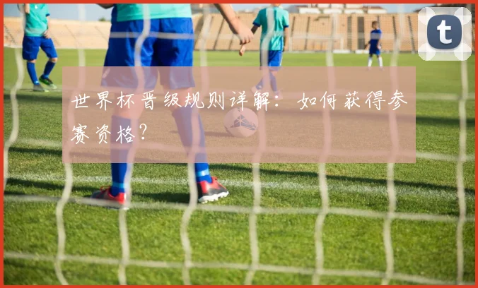 世界杯晋级规则详解:如何获得参赛资格?