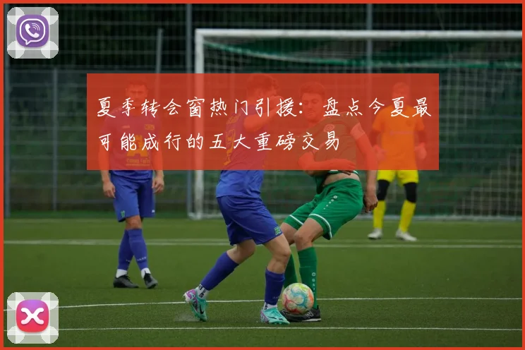 夏季转会窗热门引援：盘点今夏最可能成行的五大重磅交易