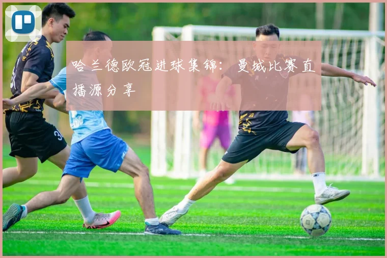 哈兰德欧冠进球集锦：曼城比赛直播源分享