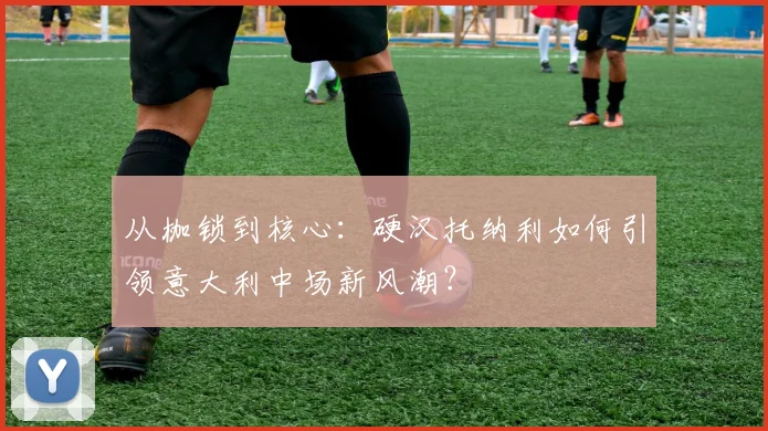 从枷锁到核心：硬汉托纳利如何引领意大利中场新风潮？