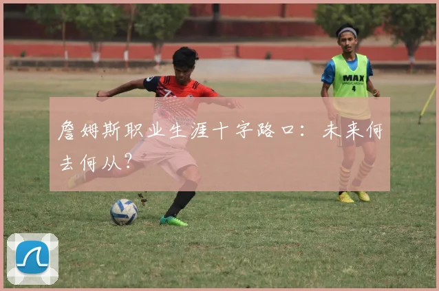 詹姆斯职业生涯十字路口:未来何去何从?